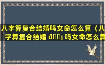 八字算复合结婚吗女命怎么算（八字算复合结婚 🐡 吗女命怎么算婚姻）